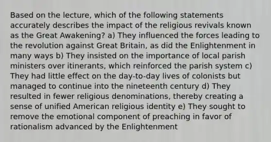 Based on the lecture, which of the following statements accurately describes the impact of the <a href='https://www.questionai.com/knowledge/kSSqgUyvYV-religious-revival' class='anchor-knowledge'>religious revival</a>s known as the Great Awakening? a) They influenced the forces leading to the revolution against Great Britain, as did the Enlightenment in many ways b) They insisted on the importance of local parish ministers over itinerants, which reinforced the parish system c) They had little effect on the day-to-day lives of colonists but managed to continue into the nineteenth century d) They resulted in fewer religious denominations, thereby creating a sense of unified American religious identity e) They sought to remove the emotional component of preaching in favor of rationalism advanced by the Enlightenment