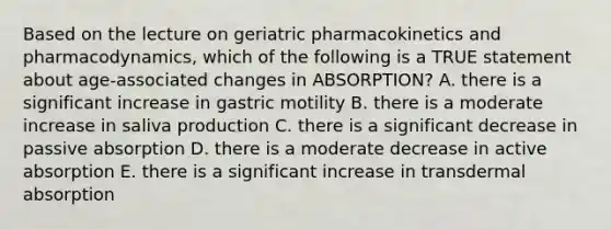 Based on the lecture on geriatric pharmacokinetics and pharmacodynamics, which of the following is a TRUE statement about age-associated changes in ABSORPTION? A. there is a significant increase in gastric motility B. there is a moderate increase in saliva production C. there is a significant decrease in passive absorption D. there is a moderate decrease in active absorption E. there is a significant increase in transdermal absorption