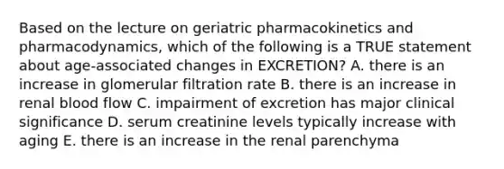 Based on the lecture on geriatric pharmacokinetics and pharmacodynamics, which of the following is a TRUE statement about age-associated changes in EXCRETION? A. there is an increase in glomerular filtration rate B. there is an increase in renal blood flow C. impairment of excretion has major clinical significance D. serum creatinine levels typically increase with aging E. there is an increase in the renal parenchyma