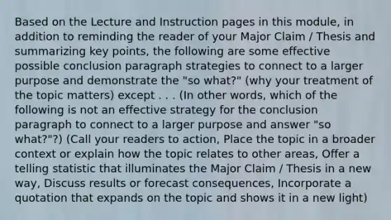 Based on the Lecture and Instruction pages in this module, in addition to reminding the reader of your Major Claim / Thesis and summarizing key points, the following are some effective possible conclusion paragraph strategies to connect to a larger purpose and demonstrate the "so what?" (why your treatment of the topic matters) except . . . (In other words, which of the following is not an effective strategy for the conclusion paragraph to connect to a larger purpose and answer "so what?"?) (Call your readers to action, Place the topic in a broader context or explain how the topic relates to other areas, Offer a telling statistic that illuminates the Major Claim / Thesis in a new way, Discuss results or forecast consequences, Incorporate a quotation that expands on the topic and shows it in a new light)