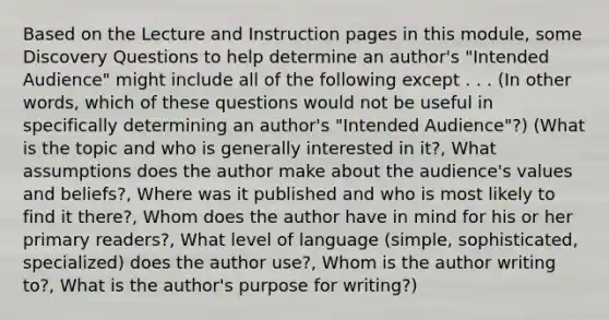 Based on the Lecture and Instruction pages in this module, some Discovery Questions to help determine an author's "Intended Audience" might include all of the following except . . . (In other words, which of these questions would not be useful in specifically determining an author's "Intended Audience"?) (What is the topic and who is generally interested in it?, What assumptions does the author make about the audience's values and beliefs?, Where was it published and who is most likely to find it there?, Whom does the author have in mind for his or her primary readers?, What level of language (simple, sophisticated, specialized) does the author use?, Whom is the author writing to?, What is the author's purpose for writing?)