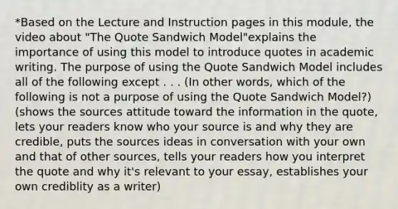 *Based on the Lecture and Instruction pages in this module, the video about "The Quote Sandwich Model"explains the importance of using this model to introduce quotes in academic writing. The purpose of using the Quote Sandwich Model includes all of the following except . . . (In other words, which of the following is not a purpose of using the Quote Sandwich Model?) (shows the sources attitude toward the information in the quote, lets your readers know who your source is and why they are credible, puts the sources ideas in conversation with your own and that of other sources, tells your readers how you interpret the quote and why it's relevant to your essay, establishes your own crediblity as a writer)