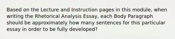 Based on the Lecture and Instruction pages in this module, when writing the Rhetorical Analysis Essay, each Body Paragraph should be approximately how many sentences for this particular essay in order to be fully developed?