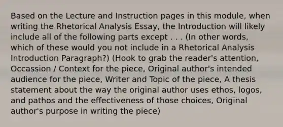 Based on the Lecture and Instruction pages in this module, when writing the Rhetorical Analysis Essay, the Introduction will likely include all of the following parts except . . . (In other words, which of these would you not include in a Rhetorical Analysis Introduction Paragraph?) (Hook to grab the reader's attention, Occassion / Context for the piece, Original author's intended audience for the piece, Writer and Topic of the piece, A thesis statement about the way the original author uses ethos, logos, and pathos and the effectiveness of those choices, Original author's purpose in writing the piece)