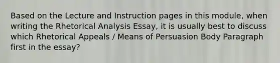 Based on the Lecture and Instruction pages in this module, when writing the Rhetorical Analysis Essay, it is usually best to discuss which Rhetorical Appeals / Means of Persuasion Body Paragraph first in the essay?