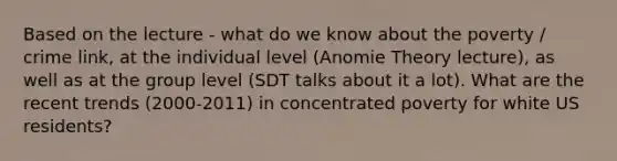 Based on the lecture - what do we know about the poverty / crime link, at the individual level (Anomie Theory lecture), as well as at the group level (SDT talks about it a lot). What are the recent trends (2000-2011) in concentrated poverty for white US residents?