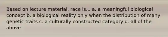 Based on lecture material, race is... a. a meaningful biological concept b. a biological reality only when the distribution of many genetic traits c. a culturally constructed category d. all of the above