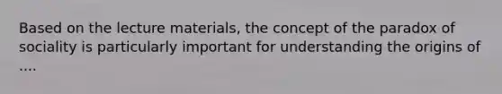 Based on the lecture materials, the concept of the paradox of sociality is particularly important for understanding the origins of ....