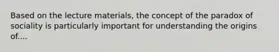 Based on the lecture materials, the concept of the paradox of sociality is particularly important for understanding the origins of....