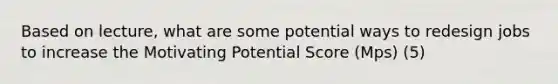 Based on lecture, what are some potential ways to redesign jobs to increase the Motivating Potential Score (Mps) (5)