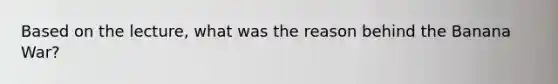 Based on the lecture, what was the reason behind the Banana War?
