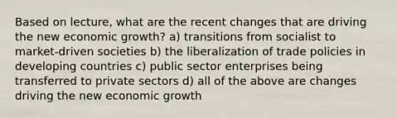 Based on lecture, what are the recent changes that are driving the new economic growth? a) transitions from socialist to market-driven societies b) the liberalization of trade policies in developing countries c) public sector enterprises being transferred to private sectors d) all of the above are changes driving the new economic growth