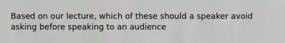 Based on our lecture, which of these should a speaker avoid asking before speaking to an audience