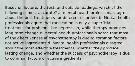 Based on lecture, the text, and outside readings, which of the following is most accurate? a. mental health professionals agree about the best treatments for different disorders b. Mental health professionals agree that medication is only a superficial treatment for problems like depression, while therapy produces long term change c. Mental health professionals agree that most of the effectiveness of psychotherapy is due to common factors, not active ingredients d. Mental health professionals disagree about the most effective treatments, whether they produce lasting change, and whether the success of psychotherapy is due to common factors or active ingredients