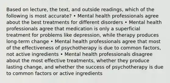 Based on lecture, the text, and outside readings, which of the following is most accurate? • Mental health professionals agree about the best treatments for different disorders • Mental health professionals agree that medication is only a superficial treatment for problems like depression, while therapy produces long-term change • Mental health professionals agree that most of the effectiveness of psychotherapy is due to common factors, not active ingredients • Mental health professionals disagree about the most effective treatments, whether they produce lasting change, and whether the success of psychotherapy is due to common factors or active ingredients