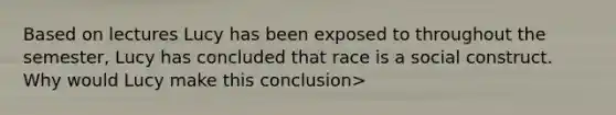 Based on lectures Lucy has been exposed to throughout the semester, Lucy has concluded that race is a social construct. Why would Lucy make this conclusion>