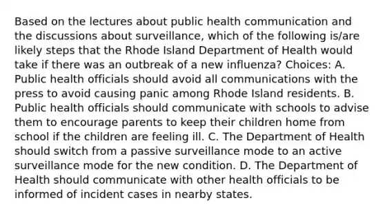 Based on the lectures about public health communication and the discussions about surveillance, which of the following is/are likely steps that the Rhode Island Department of Health would take if there was an outbreak of a new influenza? Choices: A. Public health officials should avoid all communications with the press to avoid causing panic among Rhode Island residents. B. Public health officials should communicate with schools to advise them to encourage parents to keep their children home from school if the children are feeling ill. C. The Department of Health should switch from a passive surveillance mode to an active surveillance mode for the new condition. D. The Department of Health should communicate with other health officials to be informed of incident cases in nearby states.