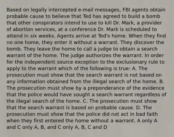 Based on legall<a href='https://www.questionai.com/knowledge/kJdQktFvDS-y-intercept' class='anchor-knowledge'>y intercept</a>ed e-mail messages, FBI agents obtain probable cause to believe that Ted has agreed to build a bomb that other conspirators intend to use to kill Dr. Mark, a provider of abortion services, at a conference Dr. Mark is scheduled to attend in six weeks. Agents arrive at Ted's home. When they find no one home, they enter it without a warrant. They discover the bomb. They leave the home to call a judge to obtain a search warrant of the home. The judge authorizes the warrant. In order for the independent source exception to <a href='https://www.questionai.com/knowledge/kiz15u9aWk-the-exclusionary-rule' class='anchor-knowledge'>the exclusionary rule</a> to apply to the warrant which of the following is true: A. The prosecution must show that the search warrant is not based on any information obtained from the illegal search of the home. B. The prosecution must show by a preponderance of the evidence that the police would have sought a search warrant regardless of the illegal search of the home. C. The prosecution must show that the search warrant is based on probable cause. D. The prosecution must show that the police did not act in bad faith when they first entered the home without a warrant. A only A and C only A, B, and C only A, B, C and D