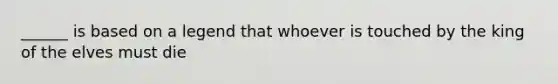 ______ is based on a legend that whoever is touched by the king of the elves must die