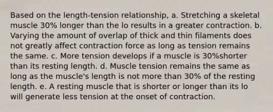 Based on the length-tension relationship, a. Stretching a skeletal muscle 30% longer than the lo results in a greater contraction. b. Varying the amount of overlap of thick and thin filaments does not greatly affect contraction force as long as tension remains the same. c. More tension develops if a muscle is 30%shorter than its resting length. d. Muscle tension remains the same as long as the muscle's length is not more than 30% of the resting length. e. A resting muscle that is shorter or longer than its lo will generate less tension at the onset of contraction.