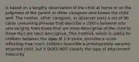 Is based on a lengthy observation of the child at home or on the judgment of the parent or other caregiver who knows the child well. The mother, other caregiver, or observer sorts a set of 90 cards containing phrases that describe a child's behavior into sets ranging from those that are most descriptive of the child to those that are least descriptive. This method, which is useful for children between the ages of 1-5 years, provides a score reflecting how much children resemble a prototypically securely attached child, but it DOES NOT classify the type of attachment insecurity