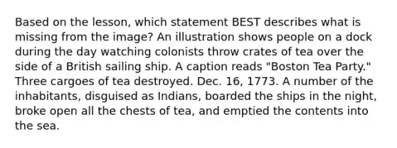 Based on the lesson, which statement BEST describes what is missing from the image? An illustration shows people on a dock during the day watching colonists throw crates of tea over the side of a British sailing ship. A caption reads "Boston Tea Party." Three cargoes of tea destroyed. Dec. 16, 1773. A number of the inhabitants, disguised as Indians, boarded the ships in the night, broke open all the chests of tea, and emptied the contents into the sea.