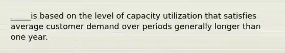 _____is based on the level of capacity utilization that satisfies average customer demand over periods generally longer than one year.