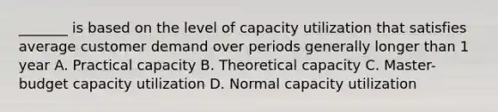 _______ is based on the level of capacity utilization that satisfies average customer demand over periods generally longer than 1 year A. Practical capacity B. Theoretical capacity C. Master-budget capacity utilization D. Normal capacity utilization