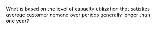 What is based on the level of capacity utilization that satisfies average customer demand over periods generally longer than one year?