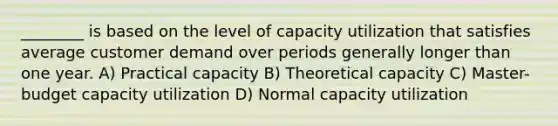 ________ is based on the level of capacity utilization that satisfies average customer demand over periods generally longer than one year. A) Practical capacity B) Theoretical capacity C) Master-budget capacity utilization D) Normal capacity utilization