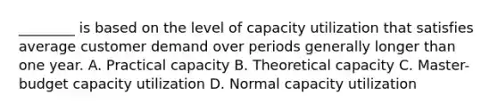 ________ is based on the level of capacity utilization that satisfies average customer demand over periods generally longer than one year. A. Practical capacity B. Theoretical capacity C. Master-budget capacity utilization D. Normal capacity utilization