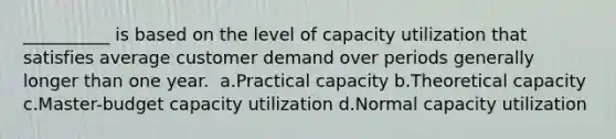 ​__________ is based on the level of capacity utilization that satisfies average customer demand over periods generally longer than one year. ​ a.​Practical capacity ​b.​Theoretical capacity ​c.​Master-budget capacity utilization ​d.​Normal capacity utilization