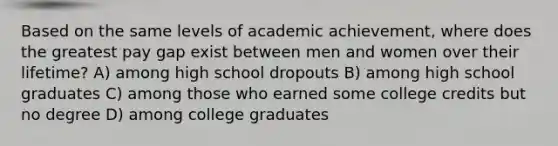 Based on the same levels of academic achievement, where does the greatest pay gap exist between men and women over their lifetime? A) among high school dropouts B) among high school graduates C) among those who earned some college credits but no degree D) among college graduates