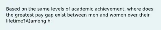 Based on the same levels of academic achievement, where does the greatest pay gap exist between men and women over their lifetime?A)among hi