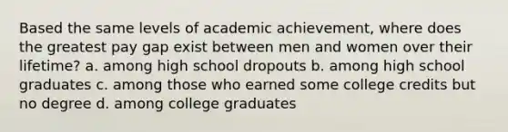 Based the same levels of academic achievement, where does the greatest pay gap exist between men and women over their lifetime? a. among high school dropouts b. among high school graduates c. among those who earned some college credits but no degree d. among college graduates