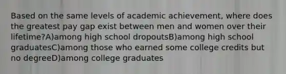 Based on the same levels of academic achievement, where does the greatest pay gap exist between men and women over their lifetime?A)among high school dropoutsB)among high school graduatesC)among those who earned some college credits but no degreeD)among college graduates