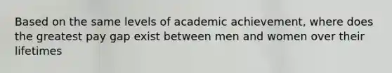 Based on the same levels of academic achievement, where does the greatest pay gap exist between men and women over their lifetimes