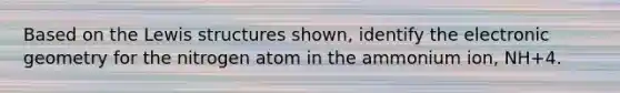 Based on the Lewis structures shown, identify the electronic geometry for the nitrogen atom in the ammonium ion, NH+4.