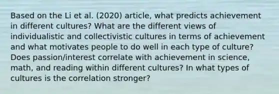 Based on the Li et al. (2020) article, what predicts achievement in different cultures? What are the different views of individualistic and collectivistic cultures in terms of achievement and what motivates people to do well in each type of culture? Does passion/interest correlate with achievement in science, math, and reading within different cultures? In what types of cultures is the correlation stronger?