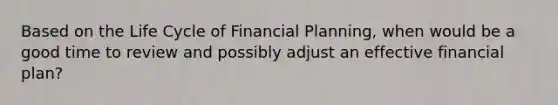 Based on the Life Cycle of Financial​ Planning, when would be a good time to review and possibly adjust an effective financial​ plan?