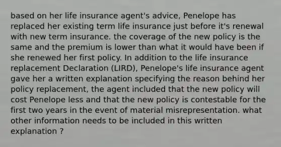 based on her life insurance agent's advice, Penelope has replaced her existing term life insurance just before it's renewal with new term insurance. the coverage of the new policy is the same and the premium is lower than what it would have been if she renewed her first policy. In addition to the life insurance replacement Declaration (LIRD), Penelope's life insurance agent gave her a written explanation specifying the reason behind her policy replacement, the agent included that the new policy will cost Penelope less and that the new policy is contestable for the first two years in the event of material misrepresentation. what other information needs to be included in this written explanation ?