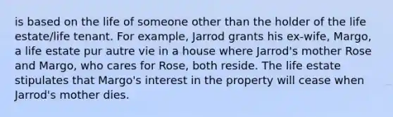 is based on the life of someone other than the holder of the life estate/life tenant. For example, Jarrod grants his ex-wife, Margo, a life estate pur autre vie in a house where Jarrod's mother Rose and Margo, who cares for Rose, both reside. The life estate stipulates that Margo's interest in the property will cease when Jarrod's mother dies.