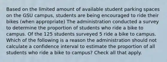 Based on the limited amount of available student parking spaces on the GSU campus, students are being encouraged to ride their bikes (when appropriate) The administration conducted a survey to determine the proportion of students who ride a bike to campus. Of the 125 students surveyed 5 ride a bike to campus. Which of the following is a reason the administration should not calculate a confidence interval to estimate the proportion of all students who ride a bike to campus? Check all that apply.