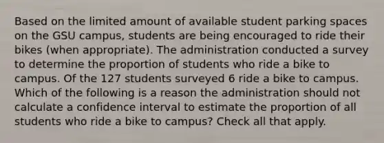 Based on the limited amount of available student parking spaces on the GSU campus, students are being encouraged to ride their bikes (when appropriate). The administration conducted a survey to determine the proportion of students who ride a bike to campus. Of the 127 students surveyed 6 ride a bike to campus. Which of the following is a reason the administration should not calculate a confidence interval to estimate the proportion of all students who ride a bike to campus? Check all that apply.