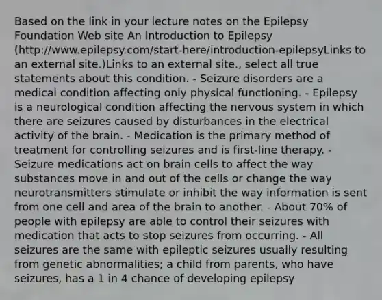 Based on the link in your lecture notes on the Epilepsy Foundation Web site An Introduction to Epilepsy (http://www.epilepsy.com/start-here/introduction-epilepsyLinks to an external site.)Links to an external site., select all true statements about this condition. - Seizure disorders are a medical condition affecting only physical functioning. - Epilepsy is a neurological condition affecting the nervous system in which there are seizures caused by disturbances in the electrical activity of the brain. - Medication is the primary method of treatment for controlling seizures and is first-line therapy. - Seizure medications act on brain cells to affect the way substances move in and out of the cells or change the way neurotransmitters stimulate or inhibit the way information is sent from one cell and area of the brain to another. - About 70% of people with epilepsy are able to control their seizures with medication that acts to stop seizures from occurring. - All seizures are the same with epileptic seizures usually resulting from genetic abnormalities; a child from parents, who have seizures, has a 1 in 4 chance of developing epilepsy