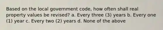 Based on the local government code, how often shall real property values be revised? a. Every three (3) years b. Every one (1) year c. Every two (2) years d. None of the above