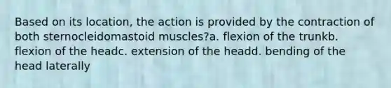 Based on its location, the action is provided by the contraction of both sternocleidomastoid muscles?a. flexion of the trunkb. flexion of the headc. extension of the headd. bending of the head laterally