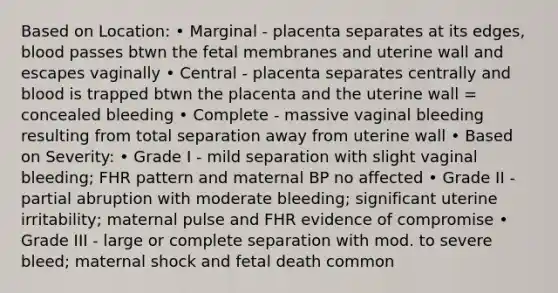 Based on Location: • Marginal - placenta separates at its edges, blood passes btwn the fetal membranes and uterine wall and escapes vaginally • Central - placenta separates centrally and blood is trapped btwn the placenta and the uterine wall = concealed bleeding • Complete - massive vaginal bleeding resulting from total separation away from uterine wall • Based on Severity: • Grade I - mild separation with slight vaginal bleeding; FHR pattern and maternal BP no affected • Grade II - partial abruption with moderate bleeding; significant uterine irritability; maternal pulse and FHR evidence of compromise • Grade III - large or complete separation with mod. to severe bleed; maternal shock and fetal death common