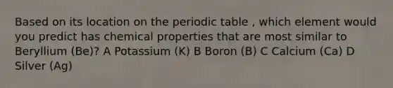 ​Based on its location on the periodic table , which element would you predict has chemical properties that are most similar to Beryllium (Be)? A Potassium (K) B Boron (B) C Calcium (Ca) D Silver (Ag)