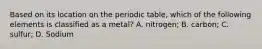 Based on its location on the periodic table, which of the following elements is classified as a metal? A. nitrogen; B. carbon; C. sulfur; D. Sodium